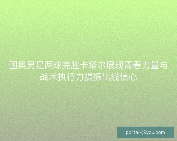 国奥男足两球完胜卡塔尔展现青春力量与战术执行力提振出线信心