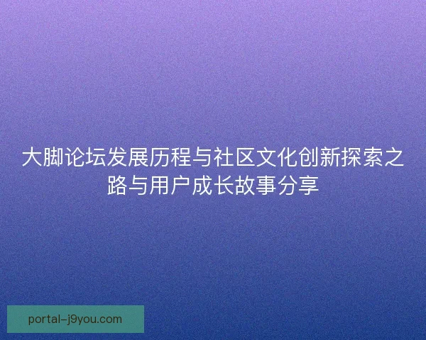 大脚论坛发展历程与社区文化创新探索之路与用户成长故事分享