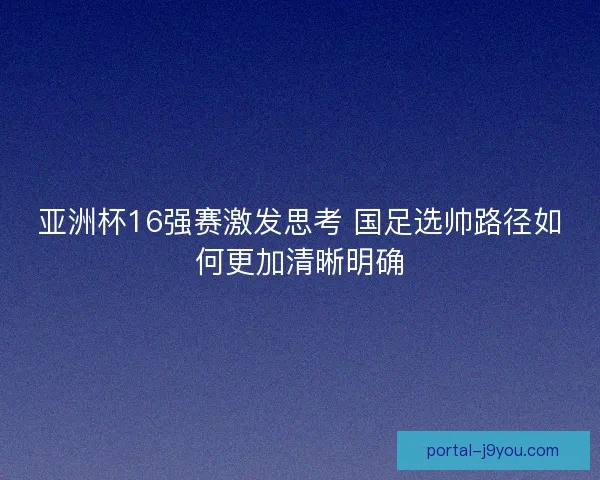 亚洲杯16强赛激发思考 国足选帅路径如何更加清晰明确