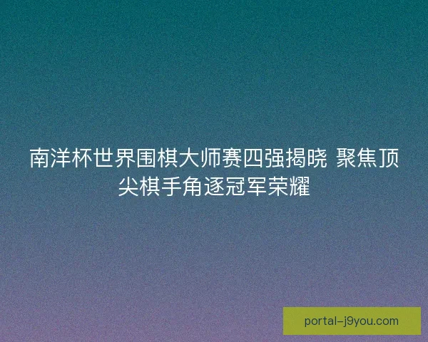 南洋杯世界围棋大师赛四强揭晓 聚焦顶尖棋手角逐冠军荣耀