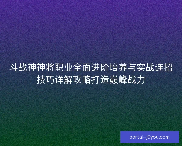 斗战神神将职业全面进阶培养与实战连招技巧详解攻略打造巅峰战力